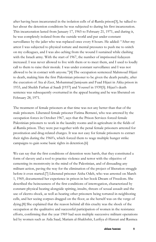 after having been incarcerated in the solation cels of al-Ramla prison3], he alked o her about the derenion conditions he was subjected to during his frs incarceration “This incarceration lasted from Jamuasy 17, 1965 to February 21, 1971, and during  he was completly solated from the outside world sad put under constant surveillance by the failer who was replaced once every § hours. He added: *After my artest 1 was subjected to physical torture and mental pressures to push me to snich on my colleagues, and 1 was also aching from the wound I sustsined while clashing with the Isracl army. With the start of 1967, the number of imprisoned fedayeen increased. 1 was never allowed to live with therm or to meet thern, and 1 used to loudly  all o them to rise their morale. 1 was under constant surveilance and | was not  allowed to be in contace with anyone."4] The occupation sentenced Mabmoud Hijazi 0 death, making him the frst Paestinian prisoner to be given the death penlty, after the exceution of Ata al-Zeer, Mobammad Jammjoum and Fusd Hiaziin Akka prison in 1933, and Sheikh Farhan al Saadi [1937] and Youssefin 1939[3], Hijaais death Sentence was subscquently overturned in the sppeal hearing and he was liberated on February 25, 1971  “The treatment of female prisoners at that time was not any better than that of the male prsonces. Liberated female prisoner Fatinma Besnawi, who was asrested by the. occupation forces in October 1967, says that te Prison Services forced female  Palestinian prisoners to work in the laundey rooms and in agrculture i the felds of  al-Ramla prison. They were put together with the penal female prisoners arrsted for prostitution and drug:elated charges. 1t was not casy for female prisoners to cxtract heir sights during the 1960°, which forced them to wage mltple hunger strke  campaigns to gain some basic rights in deteation.[6]  We can say that the fise conditions of detenion were harsh, that they constituted a form of slavery and a tool o practce violence and terror with the objective of cementing its monsosiy in the mind of the Palestinian, and of dissuading any miliant action, paving the way for the limination of the project of Hberation strugele before it even stareed.[7] Liberated prisoner Aisha Odeh, who was arrested on March 1,1969, documented he experence in prison in her book Dcsm of Freedom, She described the heinousness of the first condiions of interrogation, characterized by constant physical beating alongside spiting,insult,threats of sexual assault and the use of electro-shock, s wel a hearing other prisoners being tortured in ncighboring el and her sceing corpes deaged on the floor, s she herself was on the verge of dying[8] She explained that the reason behind all this cruchy was the shock of the occupation a the qualitaive and successful partcipation of women in the resistnce  efforts, confirming that the year 1969 had seen mulipl successi led by women such as Aida Saad, Mariam al-Shakhshis, Lutfiya el-Hawari and Rasmea  miltant operations  [rrpa— s 